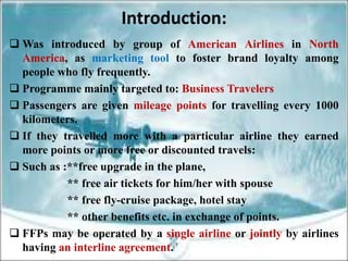 Introduction:
 Was introduced by group of American Airlines in North
  America, as marketing tool to foster brand loyalty among
  people who fly frequently.
 Programme mainly targeted to: Business Travelers
 Passengers are given mileage points for travelling every 1000
  kilometers.
 If they travelled more with a particular airline they earned
  more points or more free or discounted travels:
 Such as :**free upgrade in the plane,
           ** free air tickets for him/her with spouse
           ** free fly-cruise package, hotel stay
           ** other benefits etc. in exchange of points.
 FFPs may be operated by a single airline or jointly by airlines
  having an interline agreement.
 