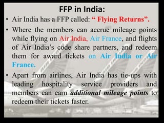 FFP in India:
• Air India has a FFP called: “ Flying Returns”.
• Where the members can accrue mileage points
  while flying on Air India, Air France, and flights
  of Air India’s code share partners, and redeem
  them for award tickets on Air India or Air
  France.
• Apart from airlines, Air India has tie-ups with
  leading hospitality service providers and
  members can earn additional mileage points to
  redeem their tickets faster.
 