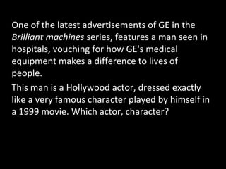 One of the latest advertisements of GE in the
Brilliant machines series, features a man seen in
hospitals, vouching for how GE's medical
equipment makes a difference to lives of
people.
This man is a Hollywood actor, dressed exactly
like a very famous character played by himself in
a 1999 movie. Which actor, character?
 
