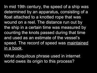 In mid 19th century, the speed of a ship was
determined by an apparatus, consisting of a
float attached to a knotted rope that was
wound on a reel. The distance run out by
the ship in a certain time was measured by
counting the knots passed during that time
and used as an estimate of the vessel’s
speed. The record of speed was maintained
in a book.
What ubiquitous phrase used in internet
world owes its origin to this process?
 