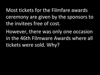 Most tickets for the Filmfare awards
ceremony are given by the sponsors to
the invitees free of cost.
However, there was only one occasion
in the 46th Filmware Awards where all
tickets were sold. Why?
 