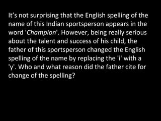It’s not surprising that the English spelling of the
name of this Indian sportsperson appears in the
word 'Champion'. However, being really serious
about the talent and success of his child, the
father of this sportsperson changed the English
spelling of the name by replacing the 'i' with a
'y'. Who and what reason did the father cite for
change of the spelling?
 