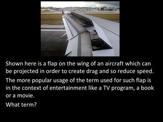 Shown here is a flap on the wing of an aircraft which can
be projected in order to create drag and so reduce speed.
The more popular usage of the term used for such flap is
in the context of entertainment like a TV program, a book
or a movie.
What term?
 