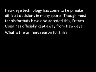 Hawk eye technology has come to help make
difficult decisions in many sports. Though most
tennis formats have also adopted this, French
Open has officially kept away from Hawk eye.
What is the primary reason for this?
 