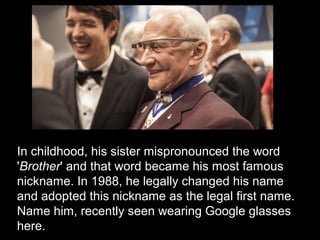 In childhood, his sister mispronounced the word
'Brother' and that word became his most famous
nickname. In 1988, he legally changed his name
and adopted this nickname as the legal first name.
Name him, recently seen wearing Google glasses
here.
 