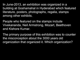 In June-2013, an exhibition was organized in a
building at Goshamahal in Hyderabad which featured
literature, posters, photographs, regalia, stamps
among other exhibits.
People who featured on the stamps include
Vivekananda, Neil Armstrong, Mozart, Beethoven
and Kishore Kumar.
The primary purpose of this exhibition was to counter
the misconception about the 3000 years old
organization that organized it. Which organization?
 
