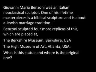 Giovanni Maria Benzoni was an Italian
neoclassical sculptor. One of his lifetime
masterpieces is a biblical sculpture and is about
a Jewish marriage tradition.
Benzoni sculpted four more replicas of this,
which are placed at,
The Berkshire Museum, Berkshire, USA
The High Museum of Art, Atlanta, USA.
What is this statue and where is the original
one?
 