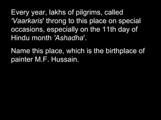 Every year, lakhs of pilgrims, called
'Vaarkaris' throng to this place on special
occasions, especially on the 11th day of
Hindu month 'Ashadha'.
Name this place, which is the birthplace of
painter M.F. Hussain.
 
