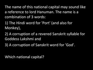 The name of this national capital may sound like
a reference to lord Hanuman. The name is a
combination of 3 words:
1) The Hindi word for 'Port' (and also for
Monkey),
2) A corruption of a revered Sanskrit syllable for
Goddess Lakshmi and
3) A corruption of Sanskrit word for 'God'.
Which national capital?
 