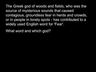 The Greek god of woods and fields, who was the
source of mysterious sounds that caused
contagious, groundless fear in herds and crowds,
or in people in lonely spots - has contributed to a
widely used English word for 'Fear'.
What word and which god?
 