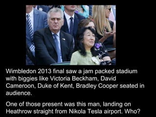 Wimbledon 2013 final saw a jam packed stadium
with biggies like Victoria Beckham, David
Cameroon, Duke of Kent, Bradley Cooper seated in
audience.
One of those present was this man, landing on
Heathrow straight from Nikola Tesla airport. Who?
 