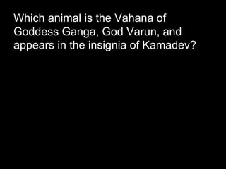Which animal is the Vahana of
Goddess Ganga, God Varun, and
appears in the insignia of Kamadev?
 