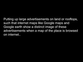 Putting up large advertisements on land or rooftops,
such that internet maps like Google maps and
Google earth show a distinct image of these
advertisements when a map of the place is browsed
on internet..
 