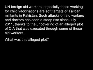 UN foreign aid workers, especially those working
for child vaccinations are soft targets of Taliban
militants in Pakistan. Such attacks on aid workers
and doctors has seen a steep rise since July
2011, thanks to the uncovering of an alleged plot
of CIA that was executed through some of these
aid workers.
What was this alleged plot?
 