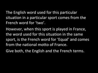 The English word used for this particular
situation in a particular sport comes from the
French word for ‘two’.
However, when this sport is played in France,
the word used for this situation in the same
sport, is the French word for ‘Equal’ and comes
from the national motto of France.
Give both, the English and the French terms.
 