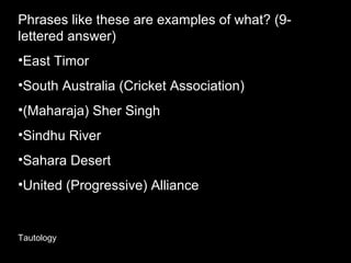 Phrases like these are examples of what? (9-
lettered answer)
•East Timor
•South Australia (Cricket Association)
•(Maharaja) Sher Singh
•Sindhu River
•Sahara Desert
•United (Progressive) Alliance
Tautology
 