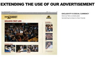EXTENDING THE USE OF OUR ADVERTISEMENT

                        EXCLUSIVITY IS SOCIAL CURRENCY
                        Give our fans a sneak peek
                        Something to share to their friends
 