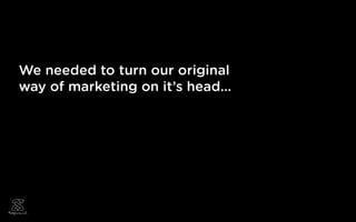 We needed to turn our original
way of marketing on it’s head...
 
