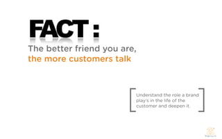 FACT :
The better friend you are,
the more customers talk




                        [                             ]
                            Understand the role a brand
                            play’s in the life of the
                            customer and deepen it.
 