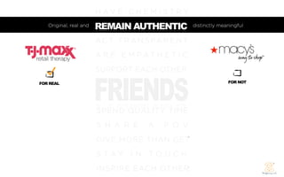 H AV E C H E M I S T R Y
   Original, real and   REMAIN AUTHENTIC
                        REM AIN AUT HENTIC           distinctly meaningful


                        A C T T R A N S PA R E N T
                        A R E E M PAT H E T I C
                        SUPPORT EACH OTHER


                        FRIENDS
FOR REAL                                                           FOR NOT




                        SPEND QUALITY TIME
                        S H A R E     A    P O V
                        GIVE MORE THAN GET
                        S TAY I N TO U C H
                        INSPIRE EACH OTHER
 