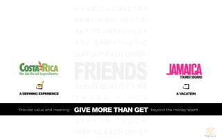H AV E C H E M I S T R Y
                            REM AIN AUT HENTIC
                            A C T T R A N S PA R E N T
                            A R E E M PAT H E T I C




                            FRIENDS
                            SUPPORT EACH OTHER




                            SPEND QUALITY TIME
A DEFINING EXPERIENCE                                               A VACATION
                            S H A R E     A    P O V
Provide value and meaning   GIVE MORE THAN GET
                            GIVE MORE THAN GET           beyond the money spent


                            S TAY I N TO U C H
                            INSPIRE EACH OTHER
 