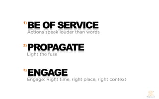 1)
     BE OF SERVICE
     Actions speak louder than words

2)
     PROPAGATE
     Light the fuse


3)
     ENGAGE
     Engage: Right time, right place, right context
 