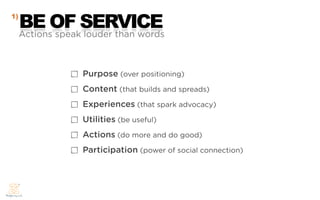 1)
     BE OF SERVICE
     Actions speak louder than words



                  Purpose (over positioning)
                  Content (that builds and spreads)
                  Experiences (that spark advocacy)
                  Utilities (be useful)
                  Actions (do more and do good)
                  Participation (power of social connection)
 