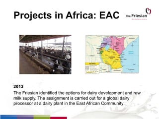 Projects in Africa: EAC
2013
The Friesian identified the options for dairy development and raw
milk supply. The assignment is carried out for a global dairy
processor at a dairy plant in the East African Community
 