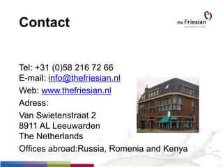 Contact
Tel: +31 (0)58 216 72 66
E-mail: info@thefriesian.nl
Web: www.thefriesian.nl
Adress:
Van Swietenstraat 2
8911 AL Leeuwarden
The Netherlands
Offices abroad:Russia, Romenia and Kenya
 