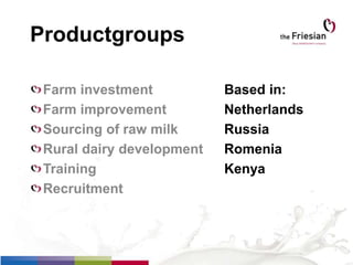 Productgroups
Farm investment Based in:
Farm improvement Netherlands
Sourcing of raw milk Russia
Rural dairy development Romenia
Training Kenya
Recruitment
 