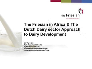 The Friesian in Africa & The
Dutch Dairy sector Approach
to Dairy Development
20th April 2015
Park Plaza Hotel Utrecht
By Mackenzie Masaki
Business Development Manager
The Friesian Agro Consultancy BV.
 