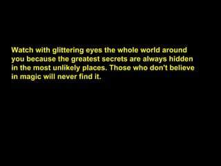 Watch with glittering eyes the whole world around you because the greatest secrets are always hidden in the most unlikely places. Those who don't believe in magic will never find it.  
