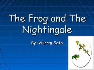 The Frog and The
  Nightingale
    By :Vikram Seth
 