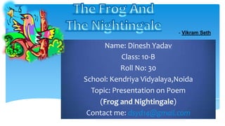 Name: Dinesh Yadav
Class: 10-B
Roll No: 30
School: Kendriya Vidyalaya,Noida
Topic: Presentation on Poem
(Frog and Nightingale)
Contact me: dsyd14@gmail.com
- Vikram Seth
 