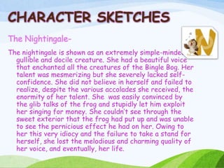 The Nightingale-
The nightingale is shown as an extremely simple-minded,
gullible and docile creature. She had a beautiful voice
that enchanted all the creatures of the Bingle Bog. Her
talent was mesmerizing but she severely lacked self-
confidence. She did not believe in herself and failed to
realize, despite the various accolades she received, the
enormity of her talent. She was easily convinced by
the glib talks of the frog and stupidly let him exploit
her singing for money. She couldn’t see through the
sweet exterior that the frog had put up and was unable
to see the pernicious effect he had on her. Owing to
her this very idiocy and the failure to take a stand for
herself, she lost the melodious and charming quality of
her voice, and eventually, her life.
CHARACTER SKETCHES
 
