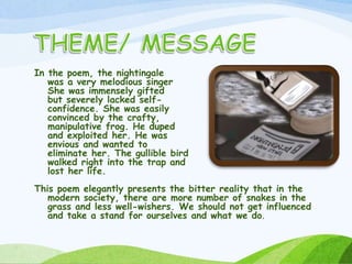 In the poem, the nightingale
was a very melodious singer
She was immensely gifted
but severely lacked self-
confidence. She was easily
convinced by the crafty,
manipulative frog. He duped
and exploited her. He was
envious and wanted to
eliminate her. The gullible bird
walked right into the trap and
lost her life.
This poem elegantly presents the bitter reality that in the
modern society, there are more number of snakes in the
grass and less well-wishers. We should not get influenced
and take a stand for ourselves and what we do.
 