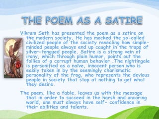 Vikram Seth has presented the poem as a satire on
the modern society. He has mocked the so-called
civilized people of the society revealing how simple-
minded people always end up caught in the traps of
silver-tongued people. Satire is a strong vein of
irony, which through plain humor, points out the
follies of a corrupt human behavior .The nightingale
is personified as a naïve, innocent person who is
easily taken in by the seemingly charismatic
personality of the frog, who represents the devious
people in society that stop at nothing to get what
they desire.
The poem, like a fable, leaves us with the message
that in order to succeed in the harsh and uncaring
world, one must always have self- confidence in
their abilities and talents.
 