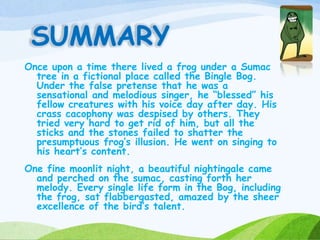 SUMMARY
Once upon a time there lived a frog under a Sumac
tree in a fictional place called the Bingle Bog.
Under the false pretense that he was a
sensational and melodious singer, he “blessed” his
fellow creatures with his voice day after day. His
crass cacophony was despised by others. They
tried very hard to get rid of him, but all the
sticks and the stones failed to shatter the
presumptuous frog’s illusion. He went on singing to
his heart’s content.
One fine moonlit night, a beautiful nightingale came
and perched on the sumac, casting forth her
melody. Every single life form in the Bog, including
the frog, sat flabbergasted, amazed by the sheer
excellence of the bird’s talent.
 