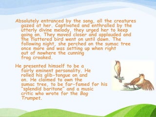 Absolutely entranced by the song, all the creatures
gazed at her. Captivated and enthralled by the
utterly divine melody, they urged her to keep
going on. They moved closer and applauded and
the flattered bird went on until dawn. The
following night, she perched on the sumac tree
once more and was setting up when right
out of nowhere the cunning
frog croaked.
He presented himself to be a
fairly eminent personality. He
rolled his glib-tongue on and
on. He claimed to own the
sumac tree, to be far-famed for his
“splendid baritone” and a music
critic who wrote for the Bog
Trumpet.
 