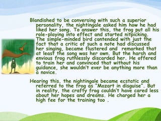 Blandished to be conversing with such a superior
personality, the nightingale asked him how he had
liked her song. To answer this, the frog put all his
role-playing into effect and started nitpicking.
The simple-minded bird contended with just the
fact that a critic of such a note had discussed
her singing, became flustered and remarked that
at least the song was her own. But the harsh and
envious frog ruthlessly discarded her. He offered
to train her and convinced that without his
guidance, she wouldn’t ever be anything more than
a novice.
Hearing this, the nightingale became ecstatic and
referred to the frog as “Mozart in disguise”. But
in reality, the crafty frog couldn’t have cared less
about her hopes and dreams. He charged her a
high fee for the training too .
 