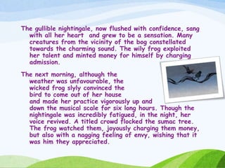 The gullible nightingale, now flushed with confidence, sang
with all her heart and grew to be a sensation. Many
creatures from the vicinity of the bog constellated
towards the charming sound. The wily frog exploited
her talent and minted money for himself by charging
admission.
The next morning, although the
weather was unfavourable, the
wicked frog slyly convinced the
bird to come out of her house
and made her practice vigorously up and
down the musical scale for six long hours. Though the
nightingale was incredibly fatigued, in the night, her
voice revived. A titled crowd flocked the sumac tree.
The frog watched them, joyously charging them money,
but also with a nagging feeling of envy, wishing that it
was him they appreciated.
 