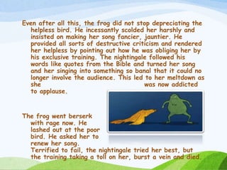Even after all this, the frog did not stop depreciating the
helpless bird. He incessantly scolded her harshly and
insisted on making her song fancier, jauntier. He
provided all sorts of destructive criticism and rendered
her helpless by pointing out how he was obliging her by
his exclusive training. The nightingale followed his
words like quotes from the Bible and turned her song
and her singing into something so banal that it could no
longer involve the audience. This led to her meltdown as
she was now addicted
to applause.
The frog went berserk
with rage now. He
lashed out at the poor
bird. He asked her to
renew her song.
Terrified to fail, the nightingale tried her best, but
the training taking a toll on her, burst a vein and died.
 