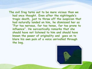 The evil frog turns out to be more vicious than we
had once thought. Even after the nightingale’s
tragic death, just to throw off the suspicion that
had naturally landed on him, he dismissed her as
“Far too nervous, far too tense, far too prone to
influence”. He sarcastically remarks that she
should have not listened to him and should have
known the power of originality and goes on to
blare his own pain of a voice unrivalled through
the bog.
 
