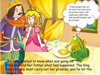 The King wanted to know what was going on. The
Princess told her father what had happened. The King
told her she must carry out her promise, and he let the
frog in.
“I had enough now, as I
am tired. You must carry
me to your room, and
ready your silken bed,
and we will lie down and
go to sleep.”
 