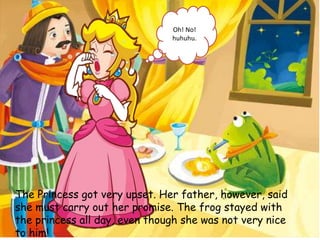 The Princess got very upset. Her father, however, said
she must carry out her promise. The frog stayed with
the princess all day, even though she was not very nice
to him!
Oh! No!
huhuhu.
 
