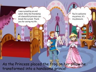 As the Princess placed the frog on her pillow he
transformed into a handsome prince!
I was cursed by an evil
witch. Only the friendship
of a beautiful princess can
break the cursed. Thank
you for saving my life.
You’re welcome
my prince, It’s
my pleasure.
 