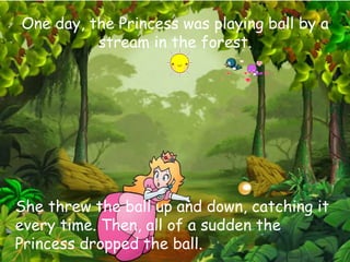 One day, the Princess was playing ball by a
stream in the forest.
She threw the ball up and down, catching it
every time. Then, all of a sudden the
Princess dropped the ball.
 