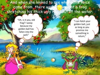 And when she looked to see where the voice
came from, there was nothing but a frog
stretching his thick ugly head out of the water.
“Oh, is it you, old
frog? I weep
because my
golden ball has
fallen into the
well.”
“I can fetch your
golden ball, just
as long as you
promise me
something in
return,”
 