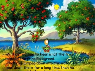 Without waiting to hear what the frog
wanted the princess agreed.
The frog jumped down into the water. He
was down there for a long time then he
 