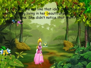 The Princess did not like that idea at all! She didn’t
want the frog living in her beautiful palace, so she
ran back home. She didn’t notice that the frog
followed her.
 